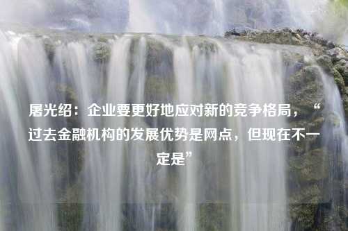 屠光绍：企业要更好地应对新的竞争格局，“过去金融机构的发展优势是网点，但现在不一定是”