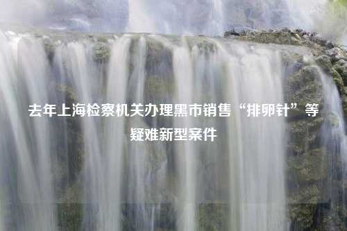 去年上海检察机关办理黑市销售“排卵针”等疑难新型案件