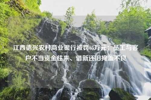 江西德兴农村商业银行被罚65万元：员工与客户不当资金往来、借新还旧掩盖不良