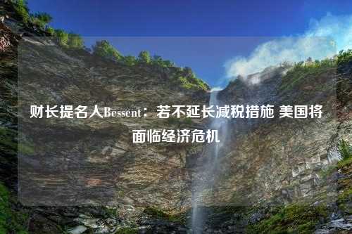 财长提名人Bessent：若不延长减税措施 美国将面临经济危机