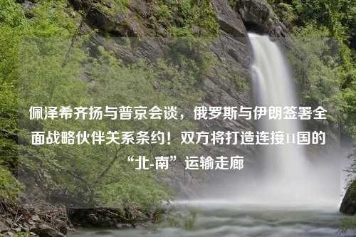 佩泽希齐扬与普京会谈，俄罗斯与伊朗签署全面战略伙伴关系条约！双方将打造连接11国的“北-南”运输走廊