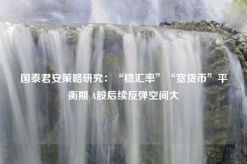 国泰君安策略研究：“稳汇率”“宽货币”平衡期 A股后续反弹空间大