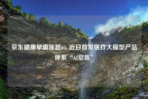 京东健康早盘涨超6% 近日首发医疗大模型产品体系“AI京医”