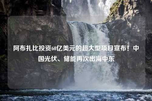 阿布扎比投资60亿美元的超大型项目宣布！中国光伏、储能再次出海中东