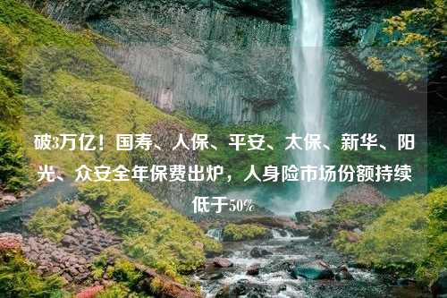 破3万亿！国寿、人保、平安、太保、新华、阳光、众安全年保费出炉，人身险市场份额持续低于50%