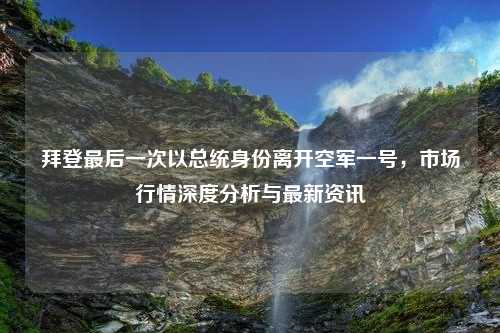 拜登最后一次以总统身份离开空军一号，市场行情深度分析与最新资讯