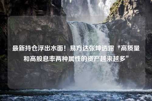 最新持仓浮出水面！易方达张坤透露“高质量和高股息率两种属性的资产越来越多”