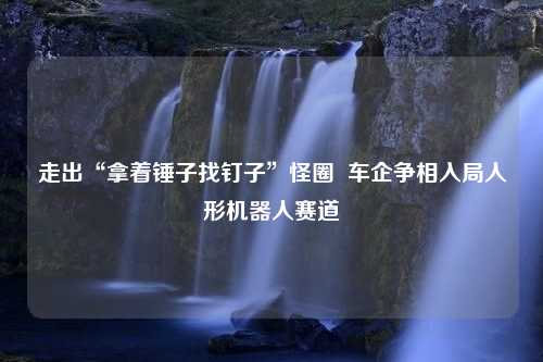 走出“拿着锤子找钉子”怪圈  车企争相入局人形机器人赛道