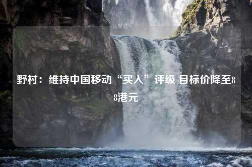 野村：维持中国移动“买入”评级 目标价降至88港元