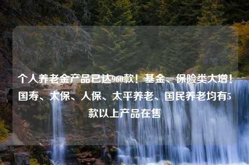 个人养老金产品已达960款！基金、保险类大增！国寿、太保、人保、太平养老、国民养老均有5款以上产品在售