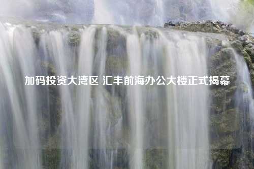 加码投资大湾区 汇丰前海办公大楼正式揭幕