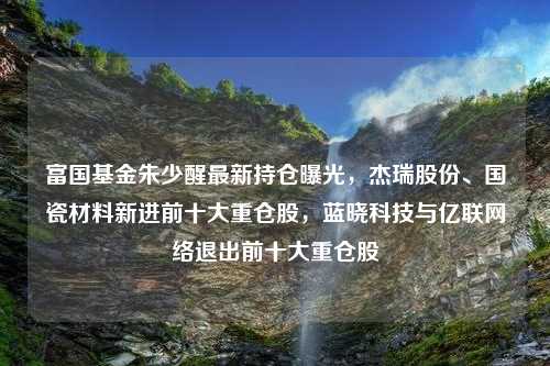 富国基金朱少醒最新持仓曝光，杰瑞股份、国瓷材料新进前十大重仓股，蓝晓科技与亿联网络退出前十大重仓股