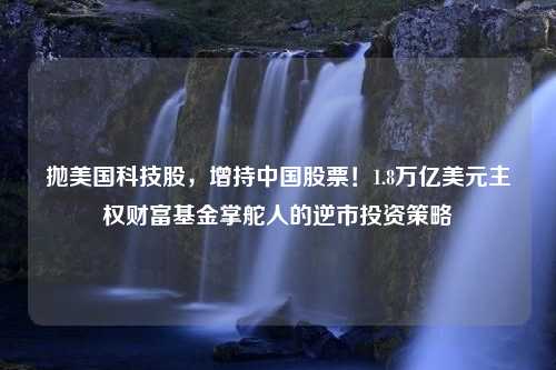 抛美国科技股，增持中国股票！1.8万亿美元主权财富基金掌舵人的逆市投资策略