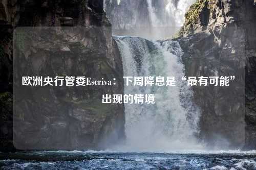 欧洲央行管委Escriva：下周降息是“最有可能”出现的情境