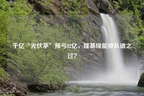 千亿“光伏茅”预亏82亿，隆基绿能掉队谁之过？