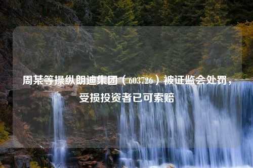 周某等操纵朗迪集团（603726）被证监会处罚，受损投资者已可索赔