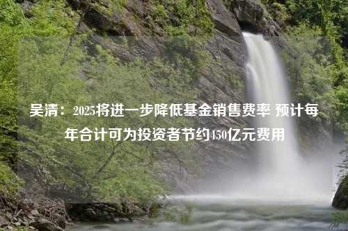 吴清：2025将进一步降低基金销售费率 预计每年合计可为投资者节约450亿元费用