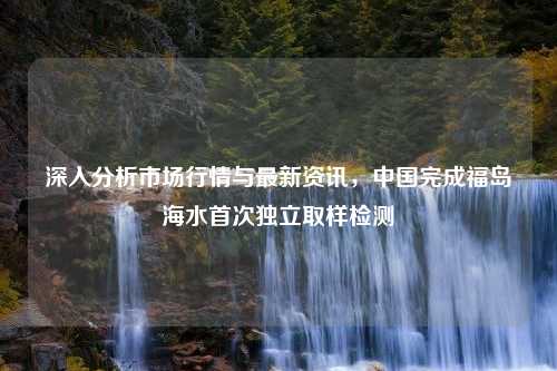 深入分析市场行情与最新资讯，中国完成福岛海水首次独立取样检测