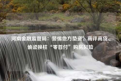 河南金融监管局：警惕他方垫资、高评高贷、偷梁换柱“零首付”购房风险