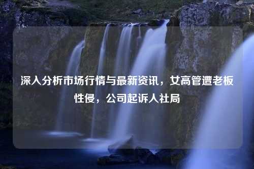 深入分析市场行情与最新资讯，女高管遭老板性侵，公司起诉人社局