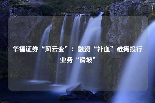 华福证券“风云变”：融资“补血”难掩投行业务“滑坡”