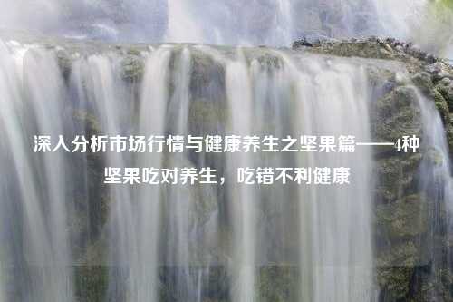 深入分析市场行情与健康养生之坚果篇——4种坚果吃对养生，吃错不利健康