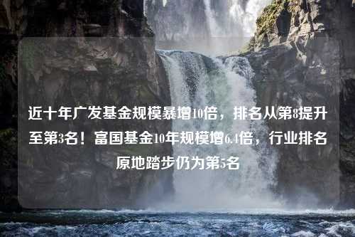 近十年广发基金规模暴增10倍，排名从第8提升至第3名！富国基金10年规模增6.4倍，行业排名原地踏步仍为第5名