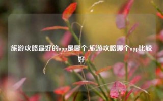 旅游攻略最好的app是哪个,旅游攻略哪个app比较好