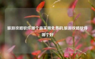 旅游攻略软件哪个最实用免费的,旅游攻略软件哪个好