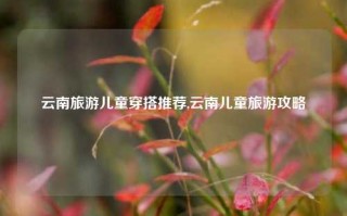 云南旅游儿童穿搭推荐,云南儿童旅游攻略