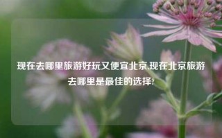 现在去哪里旅游好玩又便宜北京,现在北京旅游去哪里是最佳的选择?