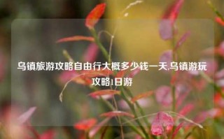 乌镇旅游攻略自由行大概多少钱一天,乌镇游玩攻略1日游