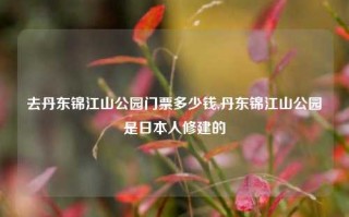 去丹东锦江山公园门票多少钱,丹东锦江山公园是日本人修建的