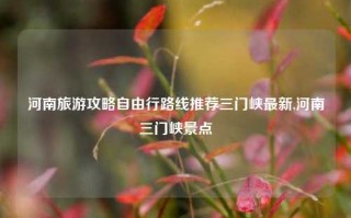 河南旅游攻略自由行路线推荐三门峡最新,河南三门峡景点