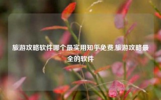 旅游攻略软件哪个最实用知乎免费,旅游攻略最全的软件