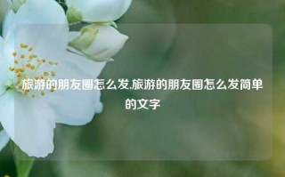 旅游的朋友圈怎么发,旅游的朋友圈怎么发简单的文字