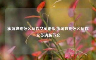 旅游攻略怎么写作文英语版,旅游攻略怎么写作文英语版范文