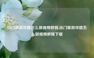 出门旅游攻略怎么做视频教程,出门旅游攻略怎么做视频教程下载