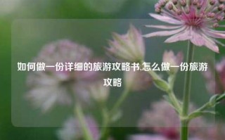 如何做一份详细的旅游攻略书,怎么做一份旅游攻略