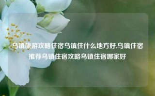 乌镇旅游攻略住宿乌镇住什么地方好,乌镇住宿推荐乌镇住宿攻略乌镇住宿哪家好