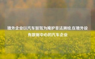 境外企业以汽车智驾为掩护非法测绘,在境外设有数据中心的汽车企业