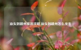 汕头到赣州旅游攻略,汕头到赣州怎么坐车