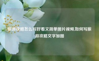 旅游攻略怎么写好看又简单图片视频,如何写旅游攻略文字加图