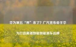 华为第五“界”来了？广汽宣布牵手华为打造高端智能新能源车品牌