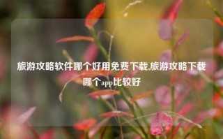 旅游攻略软件哪个好用免费下载,旅游攻略下载哪个app比较好