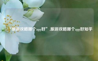 “旅游攻略哪个app好”,旅游攻略哪个app好知乎