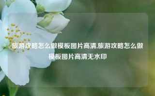 旅游攻略怎么做模板图片高清,旅游攻略怎么做模板图片高清无水印