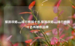 旅游攻略app排行榜前十名,旅游攻略app排行榜前十名有哪些品牌