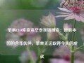 苹果CEO库克来华参加链博会：没有中国的合作伙伴，苹果无法取得今天的成就