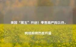 美国“黑五”开启！零售商严阵以待，网络购物热度升温